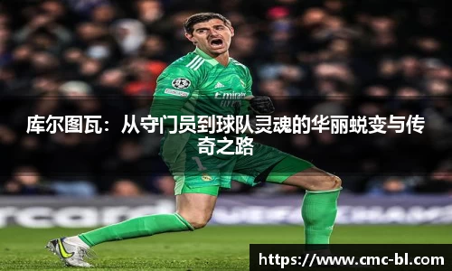 库尔图瓦：从守门员到球队灵魂的华丽蜕变与传奇之路