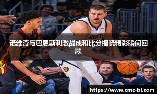 诺维奇与巴恩斯利激战成和比分揭晓精彩瞬间回顾