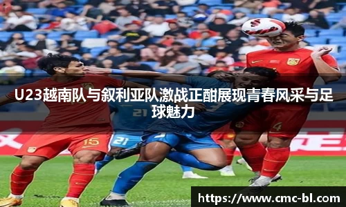 U23越南队与叙利亚队激战正酣展现青春风采与足球魅力